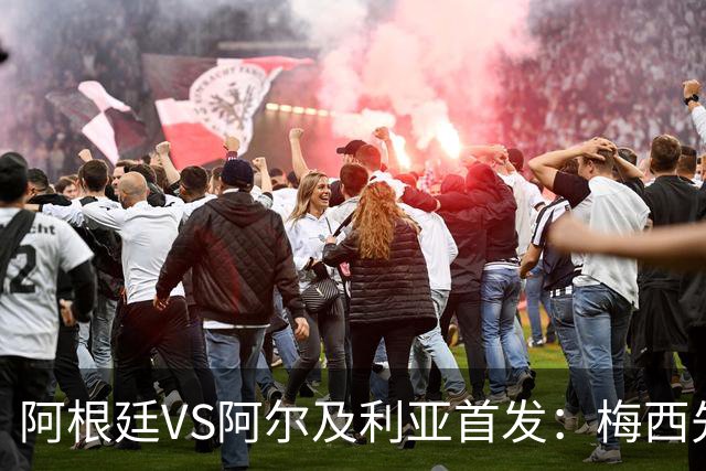 阿根廷VS阿尔及利亚首发：梅西先发创历史 齐达内之子出战